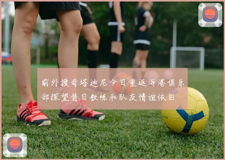 前外援奇塔迪尼今日重返海港俱乐部探望昔日教练和队友情谊依旧
