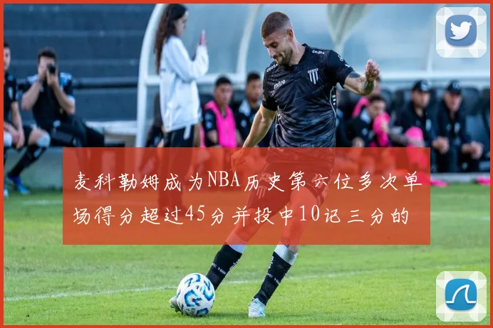 麦科勒姆成为NBA历史第六位多次单场得分超过45分并投中10记三分的球员