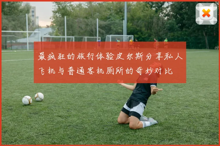 最疯狂的旅行体验皮尔斯分享私人飞机与普通客机厕所的奇妙对比