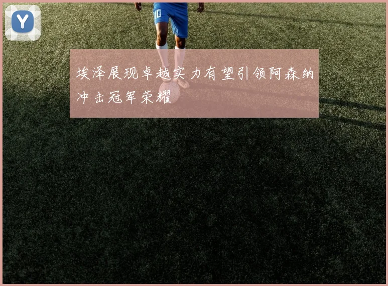 埃泽展现卓越实力有望引领阿森纳冲击冠军荣耀
