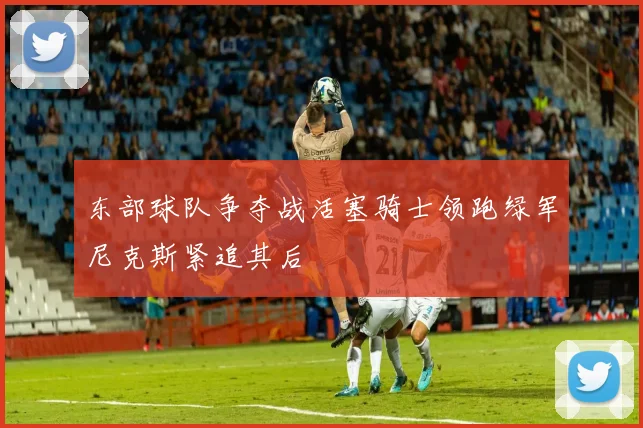 东部球队争夺战活塞骑士领跑绿军尼克斯紧追其后