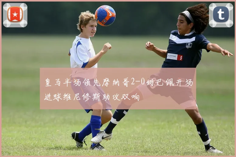 皇马半场领先摩纳哥2-0姆巴佩开场进球维尼修斯助攻双响