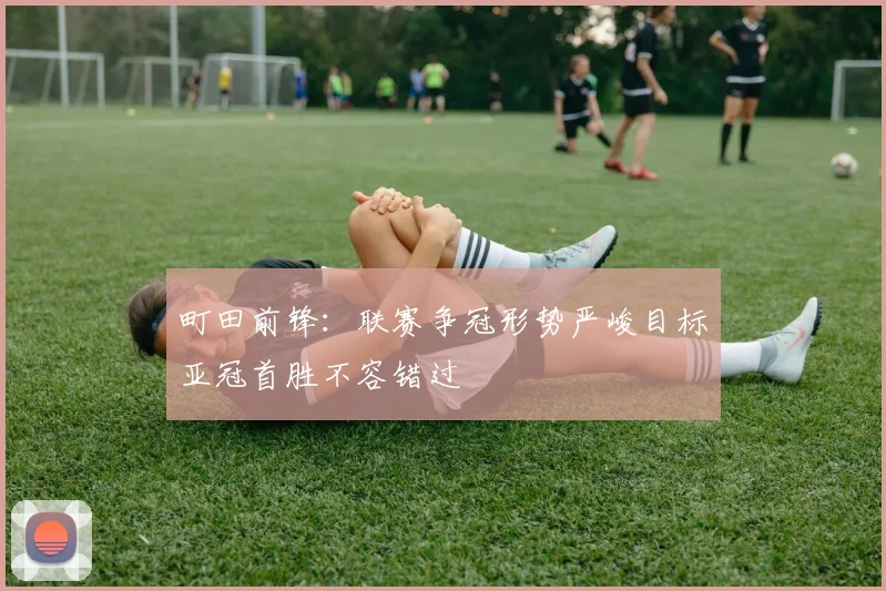町田前锋：联赛争冠形势严峻目标亚冠首胜不容错过