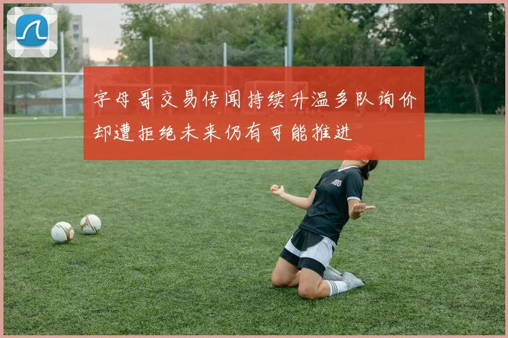 字母哥交易传闻持续升温多队询价却遭拒绝未来仍有可能推进