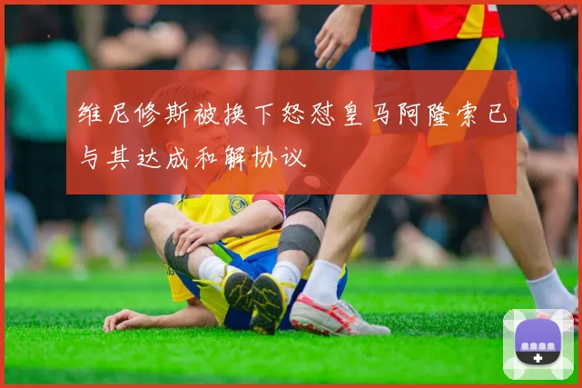 维尼修斯被换下怒怼皇马阿隆索已与其达成和解协议