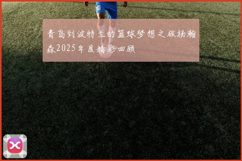 青岛到波特兰的篮球梦想之旅杨瀚森2025年度精彩回顾