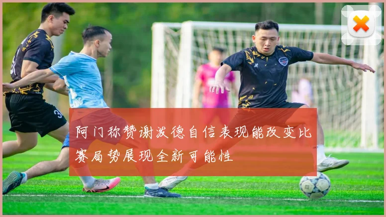 阿门称赞谢泼德自信表现能改变比赛局势展现全新可能性