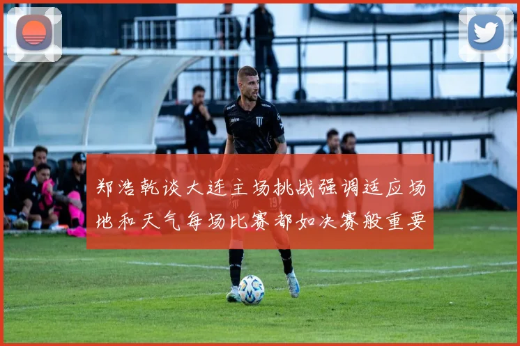 郑浩乾谈大连主场挑战强调适应场地和天气每场比赛都如决赛般重要