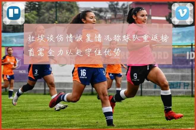 杜埃谈伤情恢复情况称球队重返榜首需全力以赴守住优势