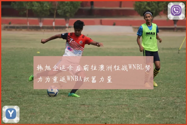 韩旭全运会后前往澳洲征战WNBL努力为重返WNBA积蓄力量