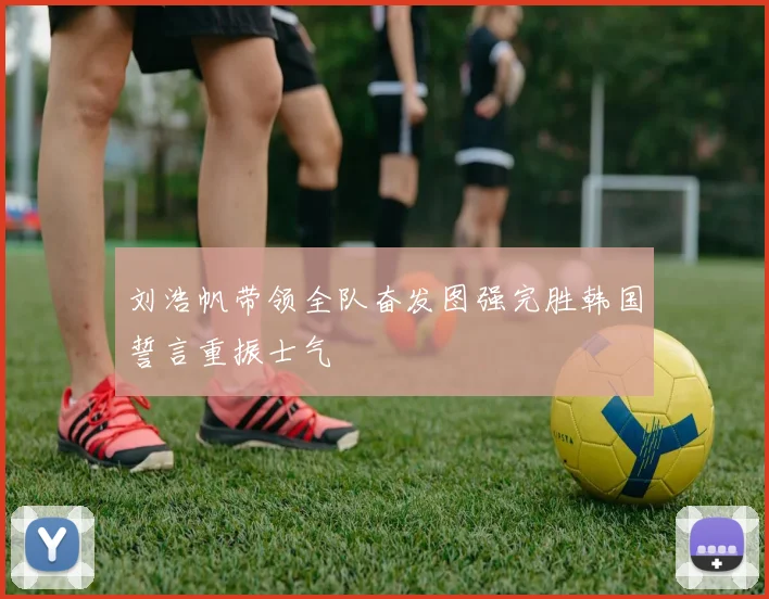 刘浩帆带领全队奋发图强完胜韩国誓言重振士气