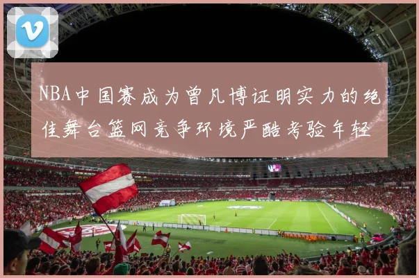 NBA中国赛成为曾凡博证明实力的绝佳舞台篮网竞争环境严酷考验年轻球员
