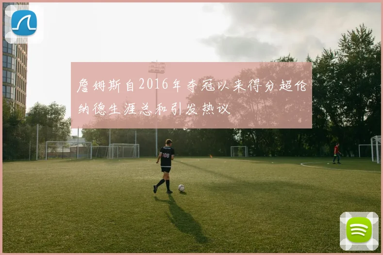 詹姆斯自2016年夺冠以来得分超伦纳德生涯总和引发热议
