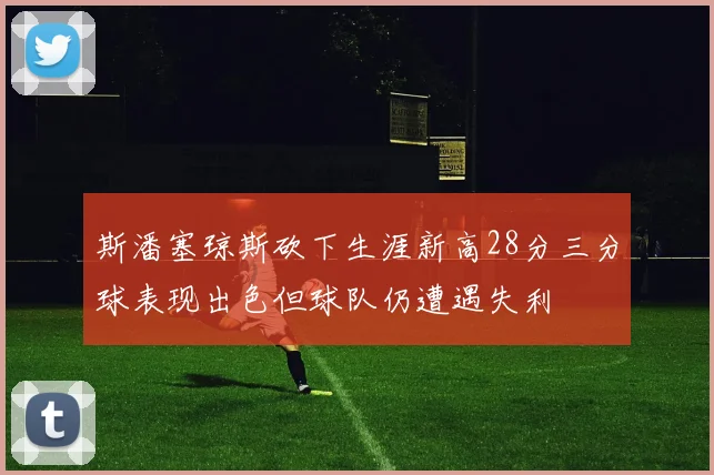 斯潘塞琼斯砍下生涯新高28分三分球表现出色但球队仍遭遇失利