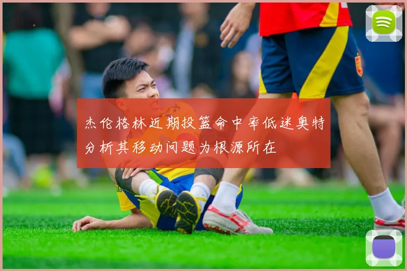 杰伦格林近期投篮命中率低迷奥特分析其移动问题为根源所在