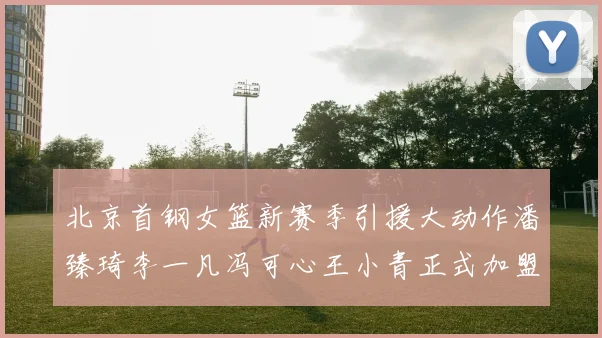 北京首钢女篮新赛季引援大动作潘臻琦李一凡冯可心王小青正式加盟