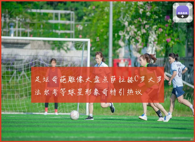足坛奇葩雕像大盘点萨拉赫C罗大罗法尔考等球星形象奇特引热议