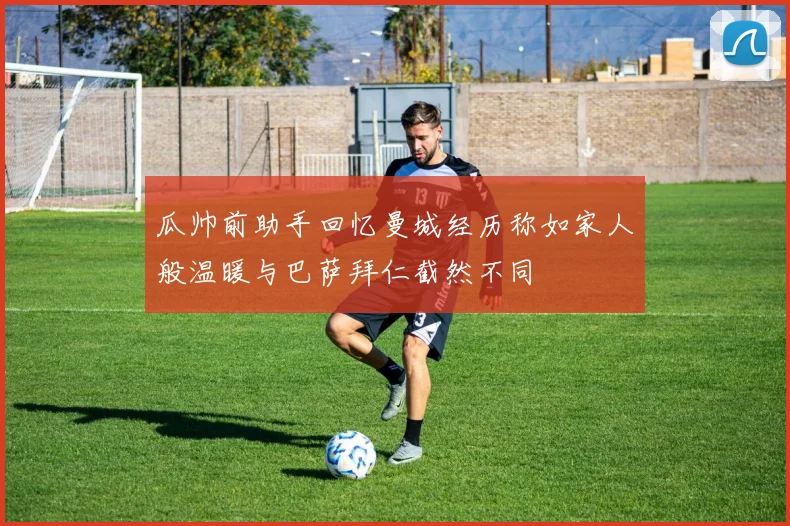 瓜帅前助手回忆曼城经历称如家人般温暖与巴萨拜仁截然不同