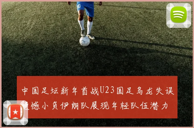 中国足坛新年首战U23国足乌龙失误遗憾小负伊朗队展现年轻队伍潜力