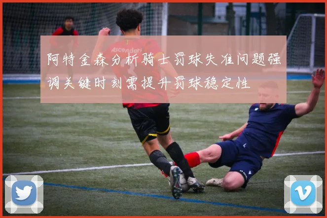 阿特金森分析骑士罚球失准问题强调关键时刻需提升罚球稳定性