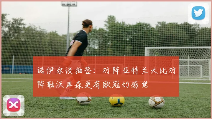 诺伊尔谈抽签：对阵亚特兰大比对阵勒沃库森更有欧冠的感觉