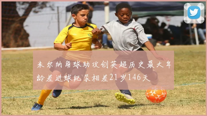 米尔纳角球助攻创英超历史最大年龄差进球纪录相差21岁146天