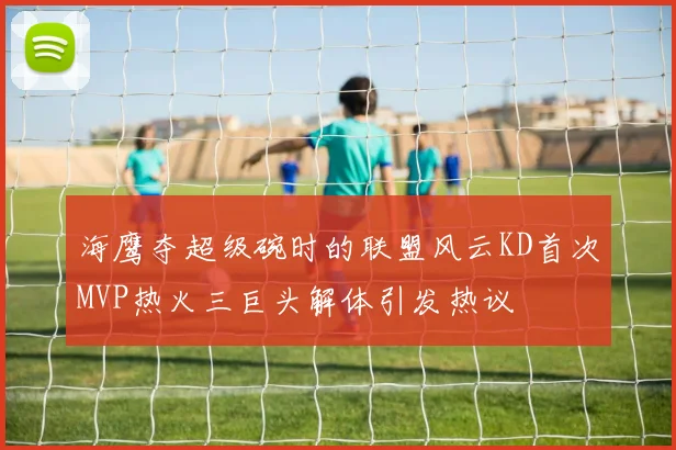 海鹰夺超级碗时的联盟风云KD首次MVP热火三巨头解体引发热议