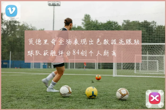 莫德里奇全场表现出色数据亮眼助球队获胜评分84创个人新高